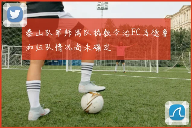 泰山队军师离队执教今治FC马德鲁加归队情况尚未确定