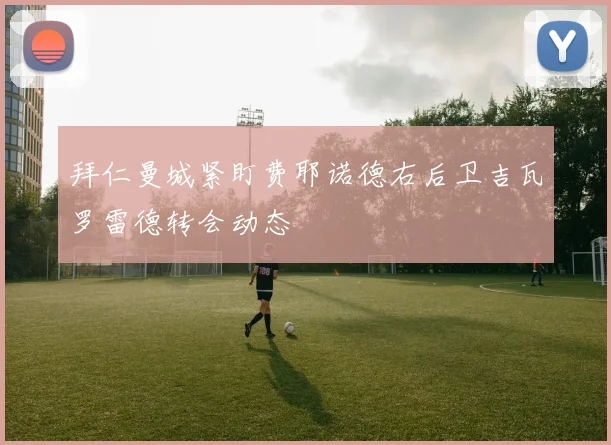 拜仁曼城紧盯费耶诺德右后卫吉瓦罗雷德转会动态