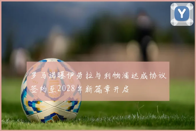 罗马诺曝伊劳拉与利物浦达成协议签约至2028年新篇章开启