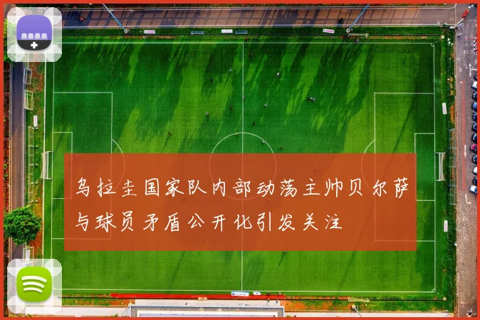 乌拉圭国家队内部动荡主帅贝尔萨与球员矛盾公开化引发关注