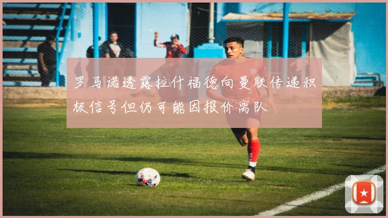 罗马诺透露拉什福德向曼联传递积极信号但仍可能因报价离队