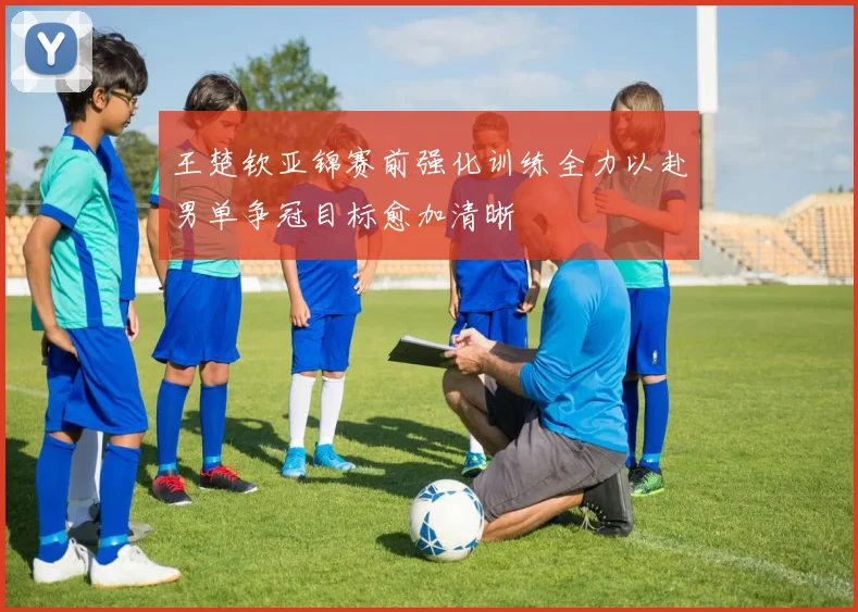 王楚钦亚锦赛前强化训练全力以赴男单争冠目标愈加清晰