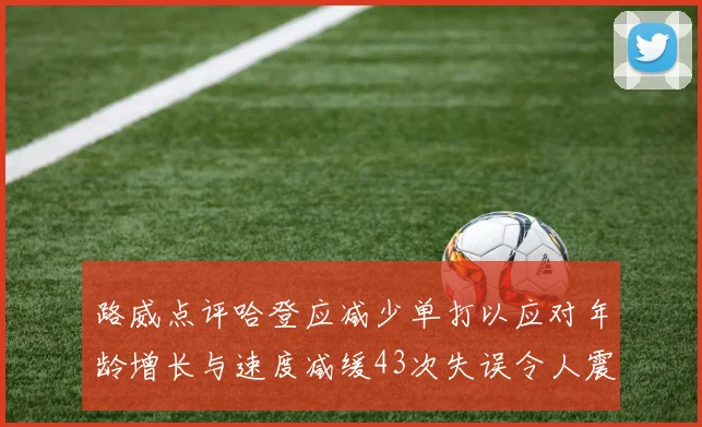 路威点评哈登应减少单打以应对年龄增长与速度减缓43次失误令人震惊