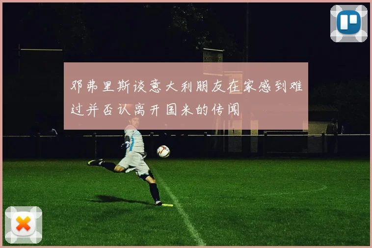邓弗里斯谈意大利朋友在家感到难过并否认离开国米的传闻
