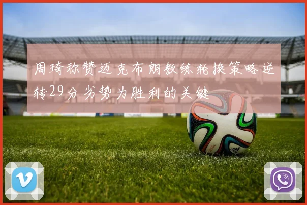 周琦称赞迈克布朗教练轮换策略逆转29分劣势为胜利的关键