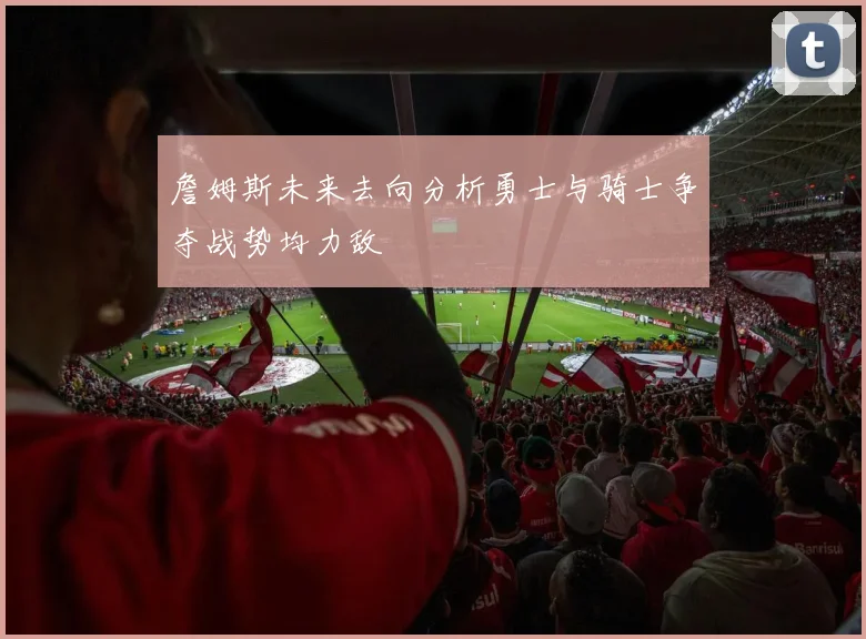 詹姆斯未来去向分析勇士与骑士争夺战势均力敌