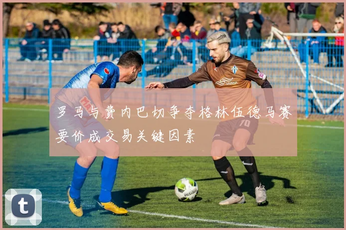 罗马与费内巴切争夺格林伍德马赛要价成交易关键因素