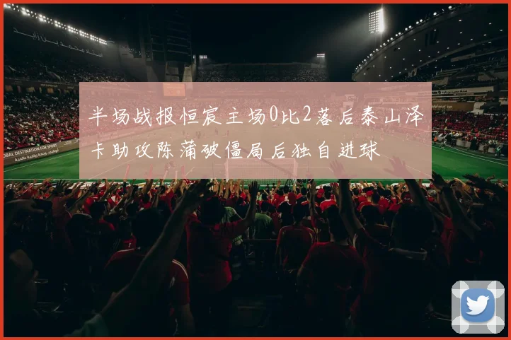半场战报恒宸主场0比2落后泰山泽卡助攻陈蒲破僵局后独自进球