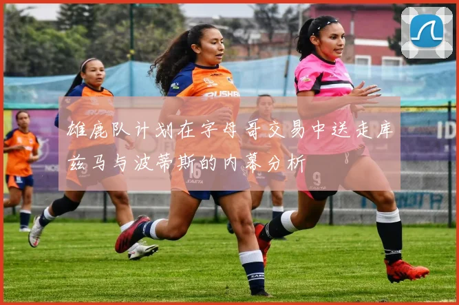 雄鹿队计划在字母哥交易中送走库兹马与波蒂斯的内幕分析