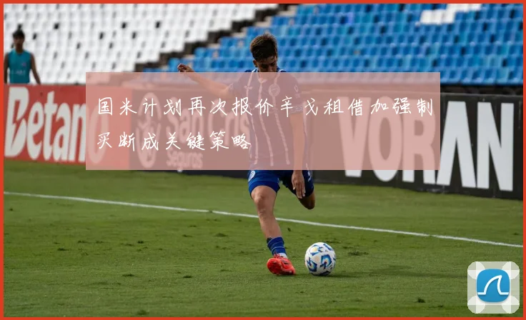 国米计划再次报价辛戈租借加强制买断成关键策略