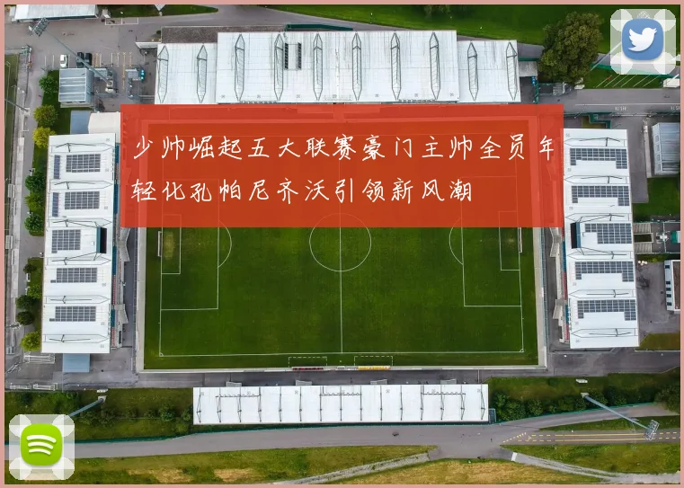 少帅崛起五大联赛豪门主帅全员年轻化孔帕尼齐沃引领新风潮