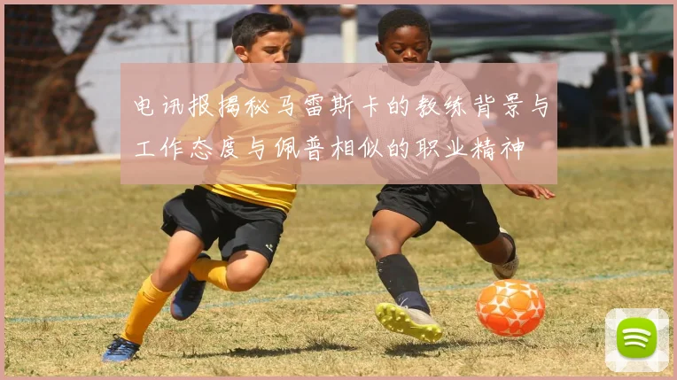 电讯报揭秘马雷斯卡的教练背景与工作态度与佩普相似的职业精神