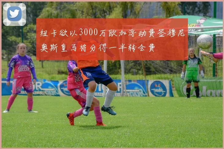 纽卡欲以3000万欧加浮动费签穆尼奥斯皇马将分得一半转会费