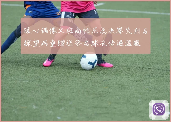 暖心偶像文班尚帕尼总决赛失利后探望病童赠送签名球衣传递温暖