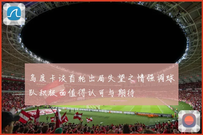 乌度卡谈首轮出局失望之情强调球队积极面值得认可与期待