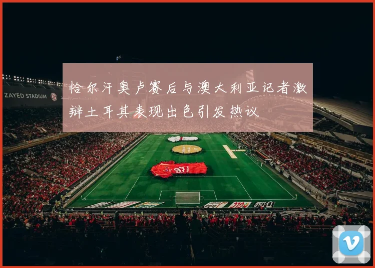 恰尔汗奥卢赛后与澳大利亚记者激辩土耳其表现出色引发热议