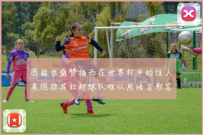 图赫尔盛赞梅西在世界杯中的惊人表现称其扛起球队难以用语言形容