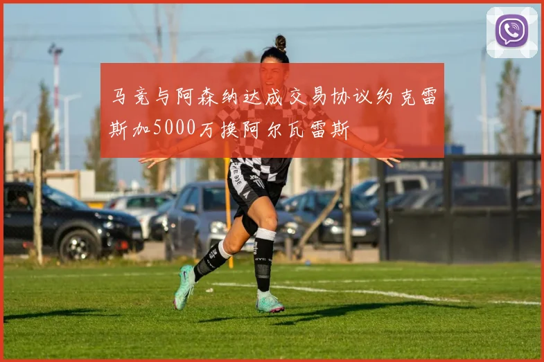 马竞与阿森纳达成交易协议约克雷斯加5000万换阿尔瓦雷斯