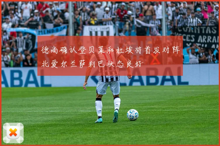 德尚确认登贝莱和杜埃将首发对阵北爱尔兰萨利巴状态良好