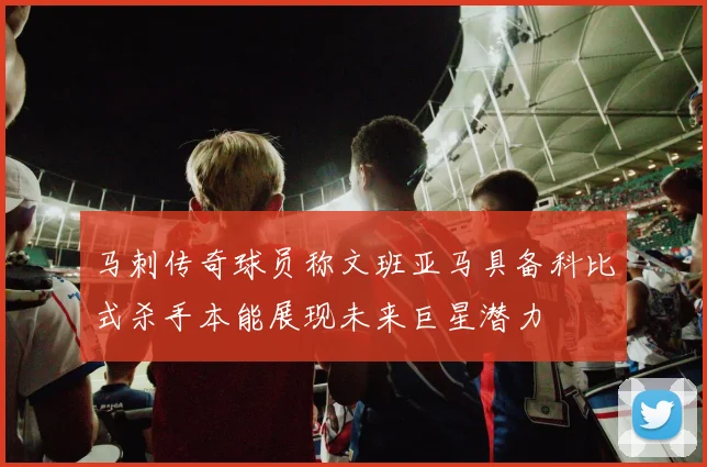 马刺传奇球员称文班亚马具备科比式杀手本能展现未来巨星潜力