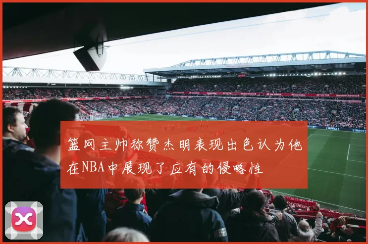 篮网主帅称赞杰明表现出色认为他在NBA中展现了应有的侵略性