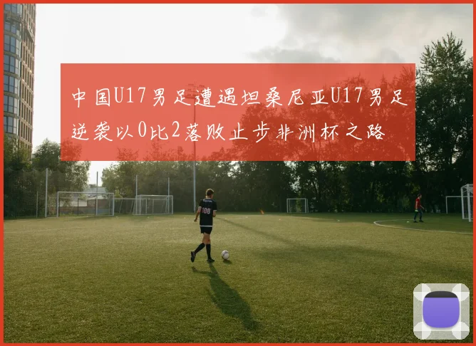 中国U17男足遭遇坦桑尼亚U17男足逆袭以0比2落败止步非洲杯之路