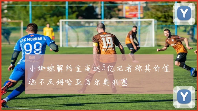 小蜘蛛解约金高达5亿记者称其价值远不及姆哈亚马尔奥利塞