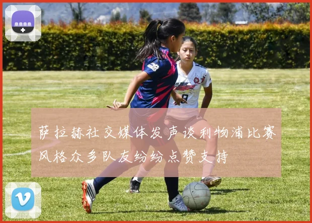 萨拉赫社交媒体发声谈利物浦比赛风格众多队友纷纷点赞支持